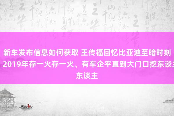 新车发布信息如何获取 王传福回忆比亚迪至暗时刻：2019年存一火存一火、有车企平直到大门口挖东谈主