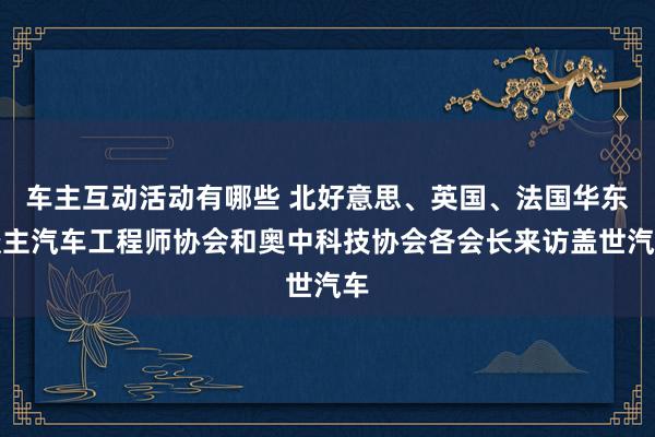 车主互动活动有哪些 北好意思、英国、法国华东谈主汽车工程师协会和奥中科技协会各会长来访盖世汽车