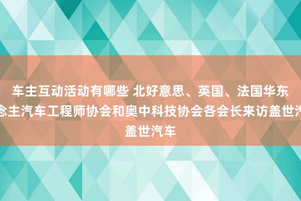 车主互动活动有哪些 北好意思、英国、法国华东说念主汽车工程师协会和奥中科技协会各会长来访盖世汽车