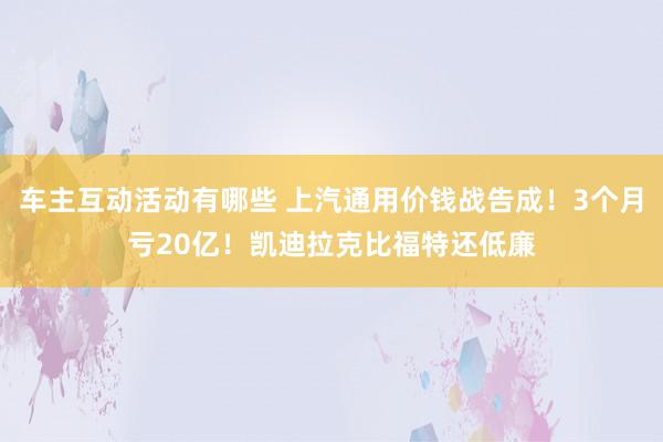 车主互动活动有哪些 上汽通用价钱战告成！3个月亏20亿！凯迪拉克比福特还低廉