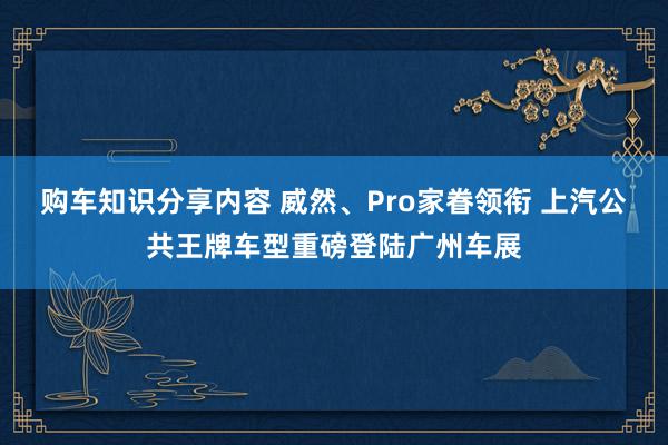 购车知识分享内容 威然、Pro家眷领衔 上汽公共王牌车型重磅登陆广州车展