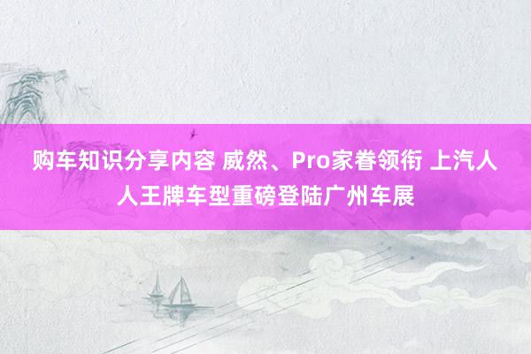 购车知识分享内容 威然、Pro家眷领衔 上汽人人王牌车型重磅登陆广州车展