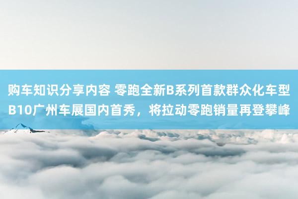 购车知识分享内容 零跑全新B系列首款群众化车型B10广州车展国内首秀，将拉动零跑销量再登攀峰