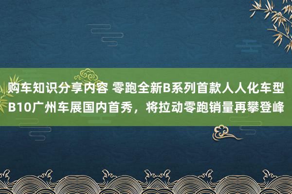 购车知识分享内容 零跑全新B系列首款人人化车型B10广州车展国内首秀，将拉动零跑销量再攀登峰