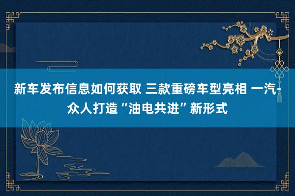 新车发布信息如何获取 三款重磅车型亮相 一汽-众人打造“油电共进”新形式