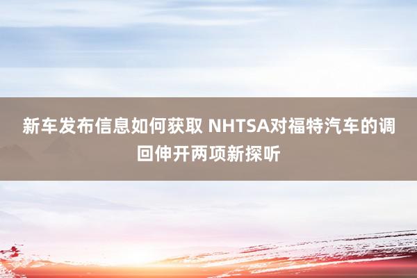 新车发布信息如何获取 NHTSA对福特汽车的调回伸开两项新探听