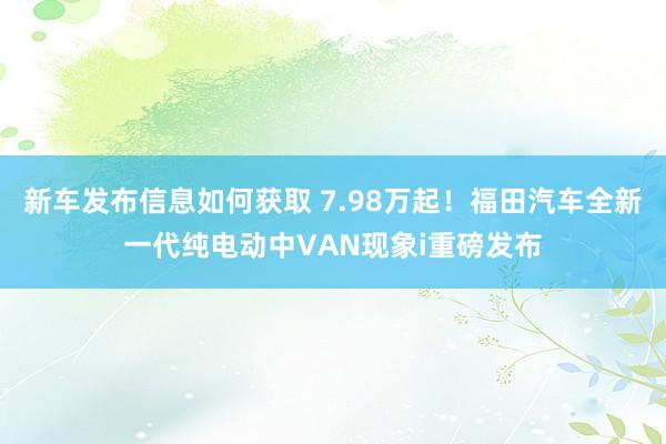 新车发布信息如何获取 7.98万起！福田汽车全新一代纯电动中VAN现象i重磅发布