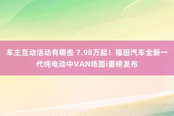 车主互动活动有哪些 7.98万起！福田汽车全新一代纯电动中VAN场面i重磅发布