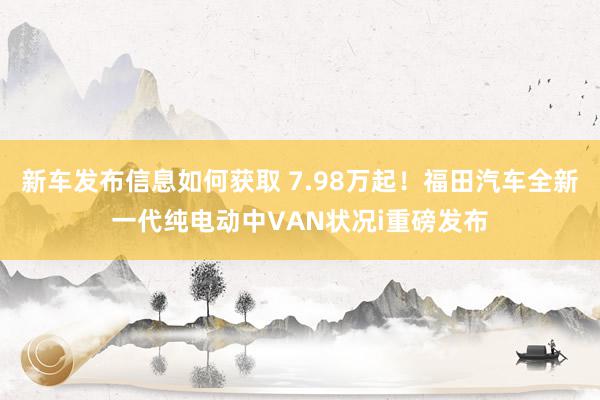 新车发布信息如何获取 7.98万起！福田汽车全新一代纯电动中VAN状况i重磅发布