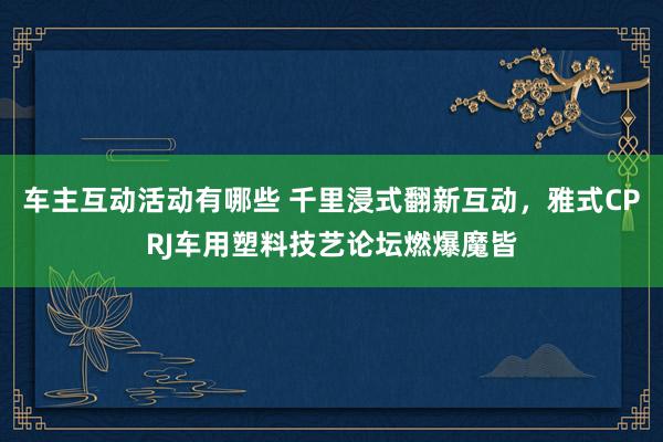 车主互动活动有哪些 千里浸式翻新互动，雅式CPRJ车用塑料技艺论坛燃爆魔皆