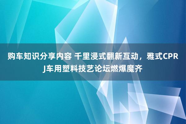 购车知识分享内容 千里浸式翻新互动，雅式CPRJ车用塑料技艺论坛燃爆魔齐