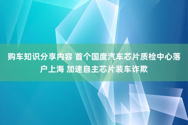 购车知识分享内容 首个国度汽车芯片质检中心落户上海 加速自主芯片装车诈欺