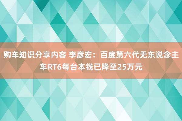 购车知识分享内容 李彦宏：百度第六代无东说念主车RT6每台本钱已降至25万元