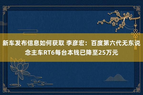 新车发布信息如何获取 李彦宏：百度第六代无东说念主车RT6每台本钱已降至25万元