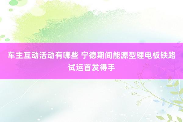 车主互动活动有哪些 宁德期间能源型锂电板铁路试运首发得手