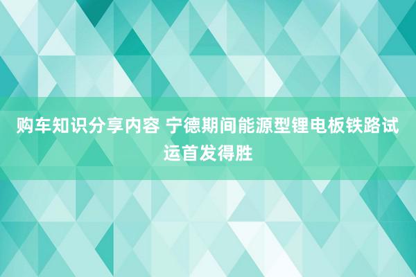 购车知识分享内容 宁德期间能源型锂电板铁路试运首发得胜