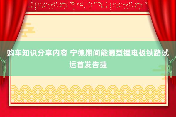 购车知识分享内容 宁德期间能源型锂电板铁路试运首发告捷