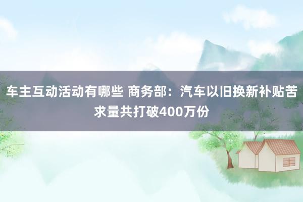 车主互动活动有哪些 商务部：汽车以旧换新补贴苦求量共打破400万份