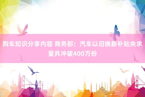 购车知识分享内容 商务部：汽车以旧换新补贴央求量共冲破400万份