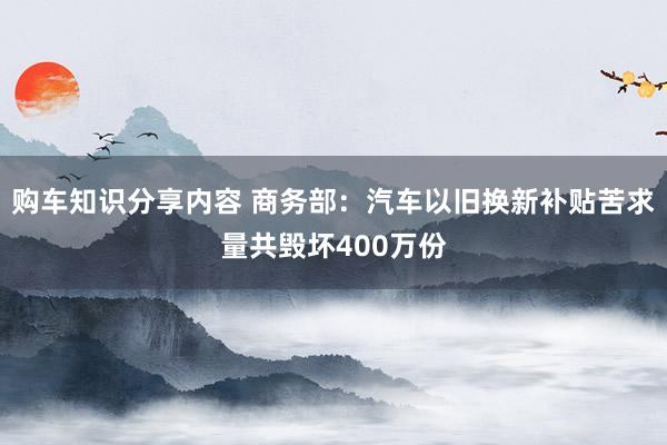 购车知识分享内容 商务部：汽车以旧换新补贴苦求量共毁坏400万份