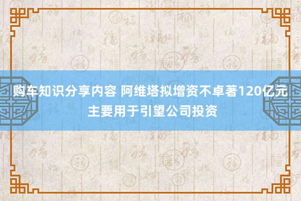 购车知识分享内容 阿维塔拟增资不卓著120亿元 主要用于引望公司投资