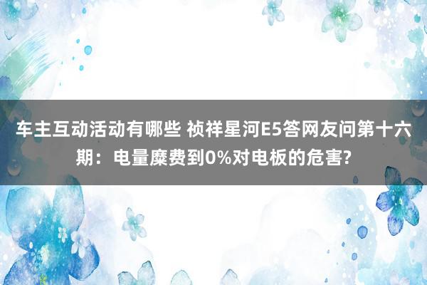 车主互动活动有哪些 祯祥星河E5答网友问第十六期：电量糜费到0%对电板的危害?