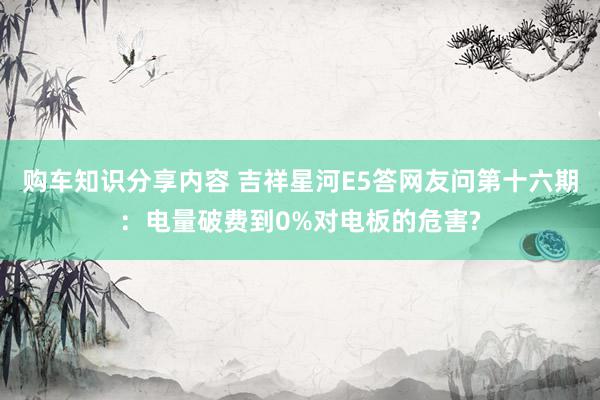 购车知识分享内容 吉祥星河E5答网友问第十六期：电量破费到0%对电板的危害?