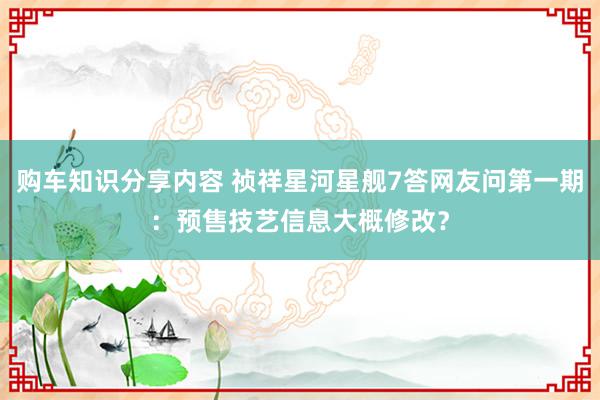 购车知识分享内容 祯祥星河星舰7答网友问第一期：预售技艺信息大概修改？