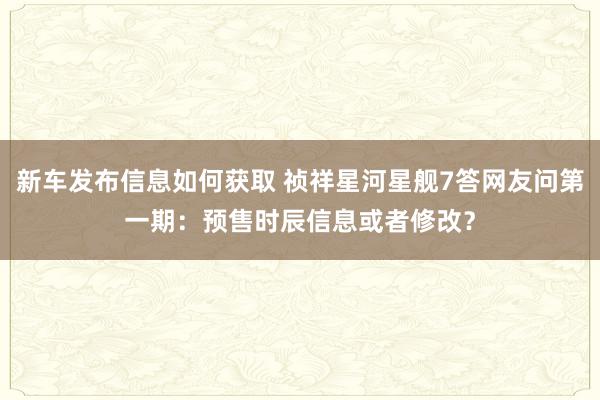 新车发布信息如何获取 祯祥星河星舰7答网友问第一期：预售时辰信息或者修改？