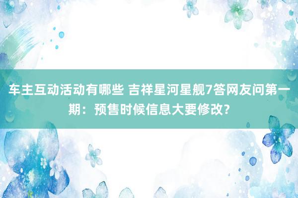 车主互动活动有哪些 吉祥星河星舰7答网友问第一期：预售时候信息大要修改？