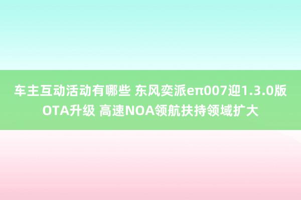 车主互动活动有哪些 东风奕派eπ007迎1.3.0版OTA升级 高速NOA领航扶持领域扩大