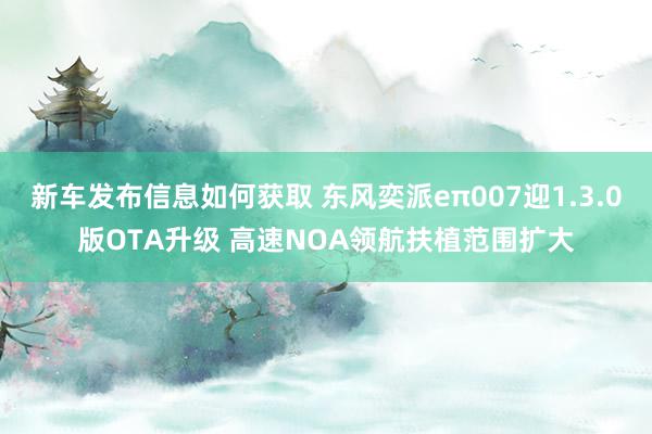 新车发布信息如何获取 东风奕派eπ007迎1.3.0版OTA升级 高速NOA领航扶植范围扩大