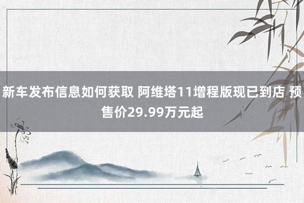 新车发布信息如何获取 阿维塔11增程版现已到店 预售价29.99万元起