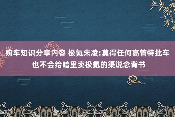 购车知识分享内容 极氪朱凌:莫得任何高管特批车 也不会给暗里卖极氪的渠说念背书