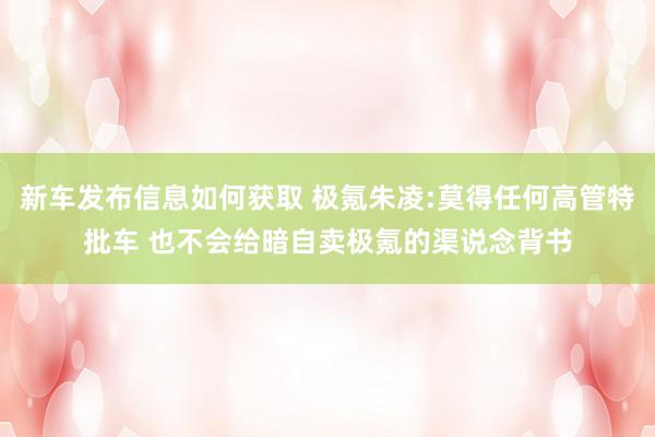 新车发布信息如何获取 极氪朱凌:莫得任何高管特批车 也不会给暗自卖极氪的渠说念背书