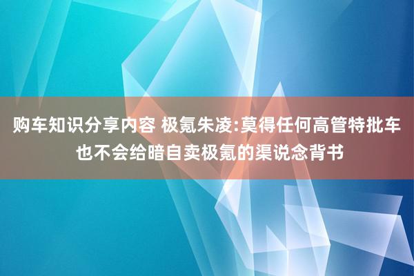 购车知识分享内容 极氪朱凌:莫得任何高管特批车 也不会给暗自卖极氪的渠说念背书