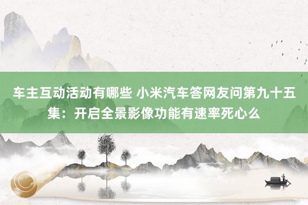 车主互动活动有哪些 小米汽车答网友问第九十五集：开启全景影像功能有速率死心么