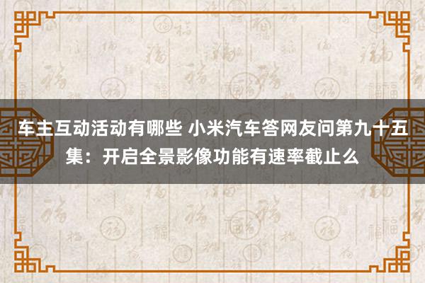 车主互动活动有哪些 小米汽车答网友问第九十五集：开启全景影像功能有速率截止么