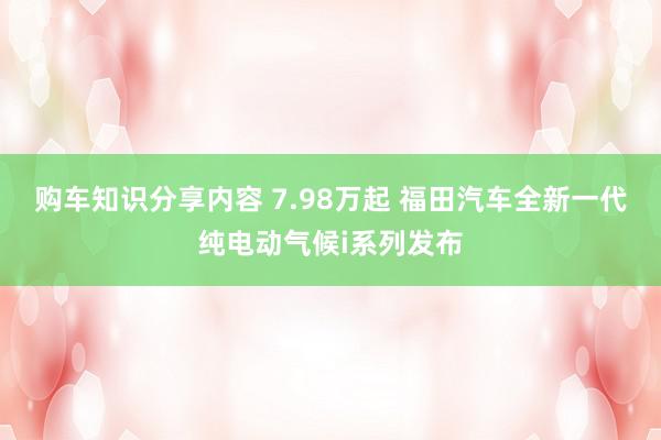 购车知识分享内容 7.98万起 福田汽车全新一代纯电动气候i系列发布