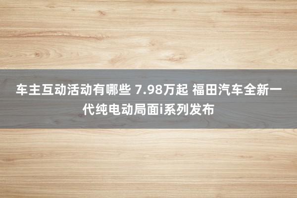 车主互动活动有哪些 7.98万起 福田汽车全新一代纯电动局面i系列发布