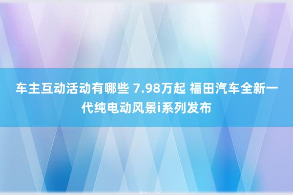 车主互动活动有哪些 7.98万起 福田汽车全新一代纯电动风景i系列发布