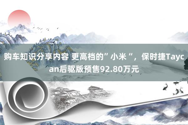 购车知识分享内容 更高档的”小米“，保时捷Taycan后驱版预售92.80万元