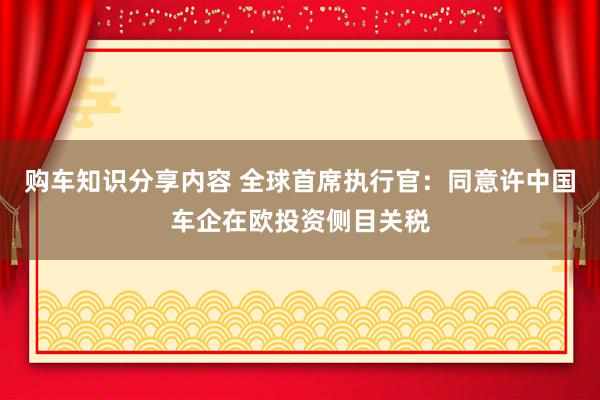 购车知识分享内容 全球首席执行官：同意许中国车企在欧投资侧目关税