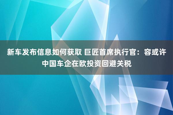 新车发布信息如何获取 巨匠首席执行官：容或许中国车企在欧投资回避关税