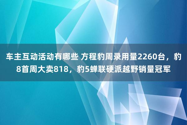 车主互动活动有哪些 方程豹周录用量2260台，豹8首周大卖818，豹5蝉联硬派越野销量冠军