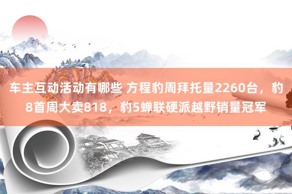 车主互动活动有哪些 方程豹周拜托量2260台，豹8首周大卖818，豹5蝉联硬派越野销量冠军