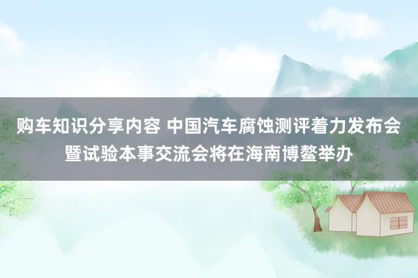 购车知识分享内容 中国汽车腐蚀测评着力发布会暨试验本事交流会将在海南博鳌举办