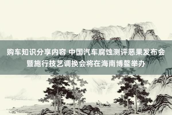 购车知识分享内容 中国汽车腐蚀测评恶果发布会暨施行技艺调换会将在海南博鳌举办