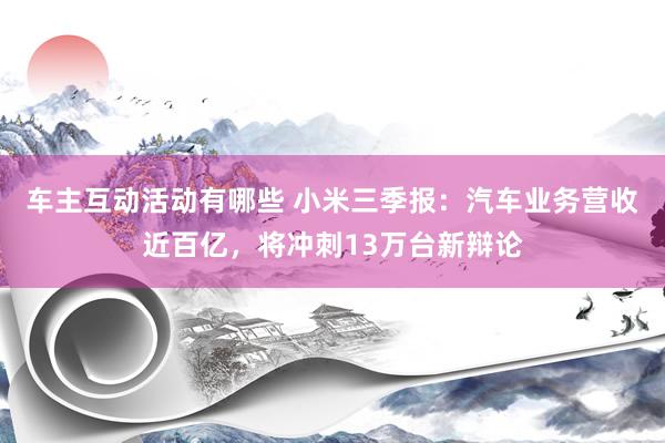 车主互动活动有哪些 小米三季报：汽车业务营收近百亿，将冲刺13万台新辩论