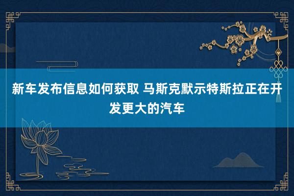 新车发布信息如何获取 马斯克默示特斯拉正在开发更大的汽车